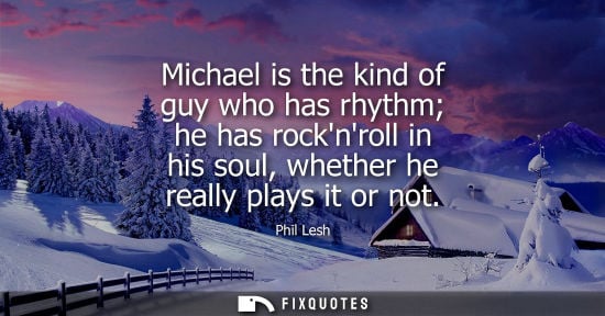 Small: Michael is the kind of guy who has rhythm he has rocknroll in his soul, whether he really plays it or n