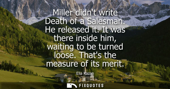 Small: Elia Kazan - Miller didnt write Death of a Salesman. He released it. It was there inside him, waiting to be tu