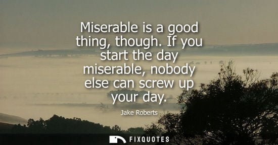 Small: Miserable is a good thing, though. If you start the day miserable, nobody else can screw up your day
