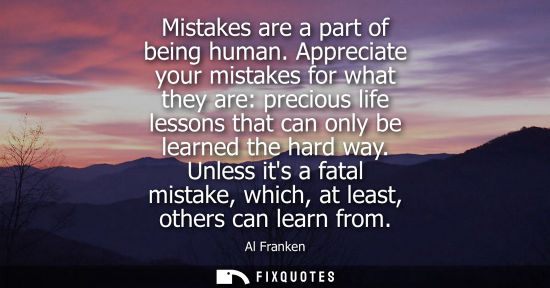 Small: Mistakes are a part of being human. Appreciate your mistakes for what they are: precious life lessons t