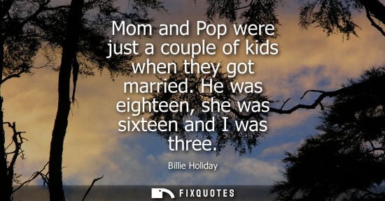 Small: Mom and Pop were just a couple of kids when they got married. He was eighteen, she was sixteen and I wa