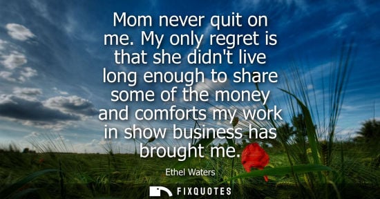 Small: Mom never quit on me. My only regret is that she didnt live long enough to share some of the money and 