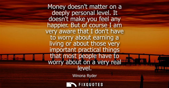 Small: Money doesnt matter on a deeply personal level. It doesnt make you feel any happier. But of course I am