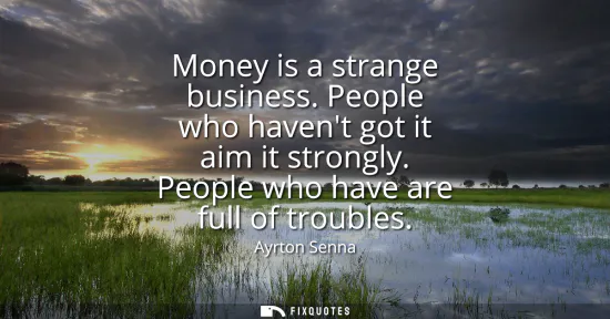 Small: Money is a strange business. People who havent got it aim it strongly. People who have are full of troubles