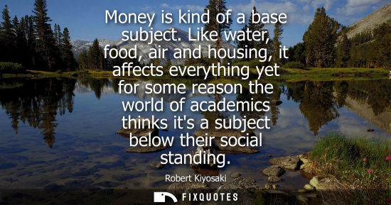 Small: Money is kind of a base subject. Like water, food, air and housing, it affects everything yet for some 