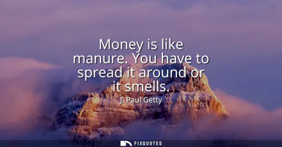 Small: Money is like manure. You have to spread it around or it smells