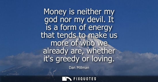 Small: Money is neither my god nor my devil. It is a form of energy that tends to make us more of who we already are,
