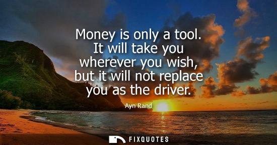 Small: Money is only a tool. It will take you wherever you wish, but it will not replace you as the driver