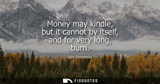 Small: Money may kindle, but it cannot by itself, and for very long, burn