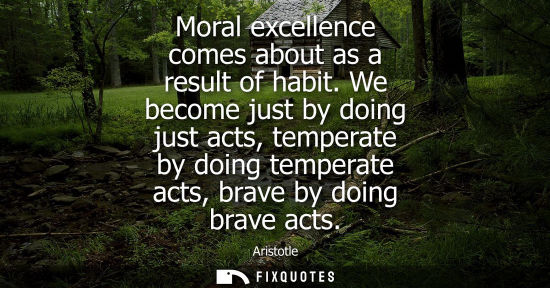 Small: Moral excellence comes about as a result of habit. We become just by doing just acts, temperate by doing tempe