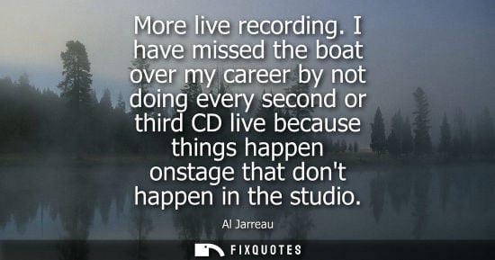 Small: More live recording. I have missed the boat over my career by not doing every second or third CD live because 