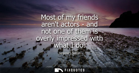 Small: Most of my friends arent actors - and not one of them is overly impressed with what I do