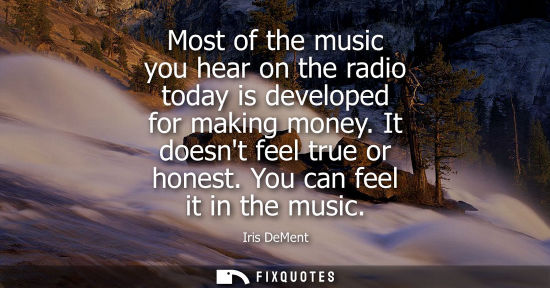Small: Most of the music you hear on the radio today is developed for making money. It doesnt feel true or hon