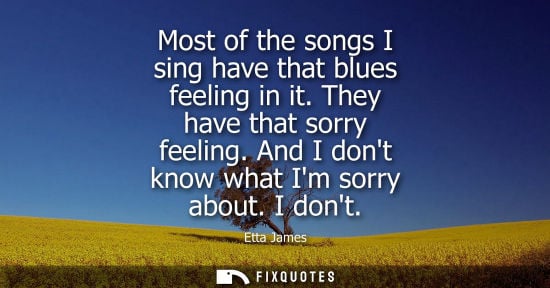 Small: Most of the songs I sing have that blues feeling in it. They have that sorry feeling. And I dont know w
