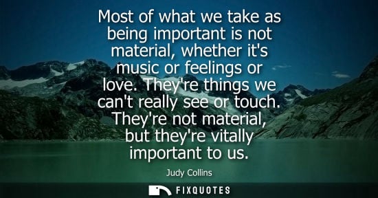 Small: Most of what we take as being important is not material, whether its music or feelings or love. Theyre 