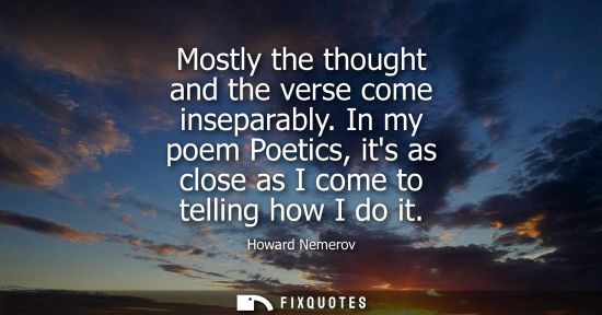 Small: Howard Nemerov: Mostly the thought and the verse come inseparably. In my poem Poetics, its as close as I come 