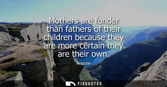 Small: Aristotle - Mothers are fonder than fathers of their children because they are more certain they are their own