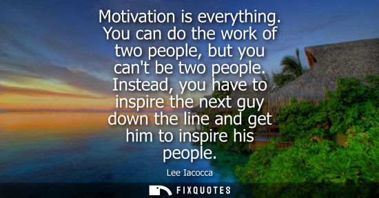 Small: Motivation is everything. You can do the work of two people, but you cant be two people. Instead, you have to 