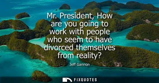 Small: Mr. President, How are you going to work with people who seem to have divorced themselves from reality?