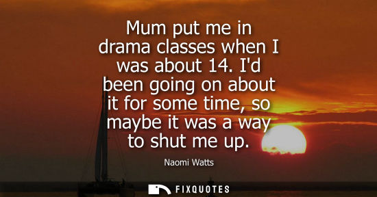 Small: Mum put me in drama classes when I was about 14. Id been going on about it for some time, so maybe it w