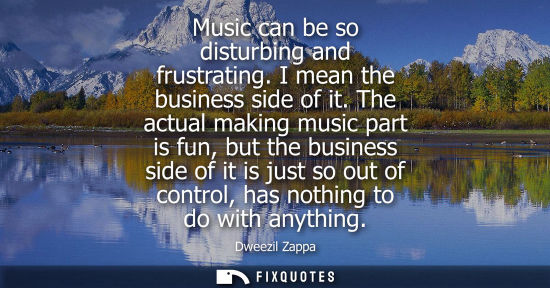 Small: Music can be so disturbing and frustrating. I mean the business side of it. The actual making music par