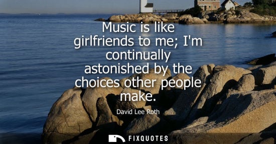 Small: Music is like girlfriends to me Im continually astonished by the choices other people make