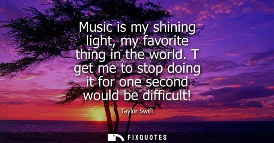 Small: Taylor Swift: Music is my shining light, my favorite thing in the world. T get me to stop doing it for one sec