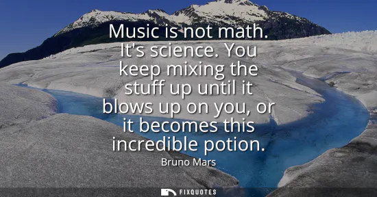 Small: Music is not math. Its science. You keep mixing the stuff up until it blows up on you, or it becomes this incr