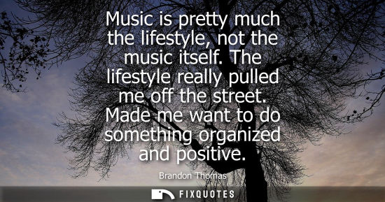 Small: Music is pretty much the lifestyle, not the music itself. The lifestyle really pulled me off the street