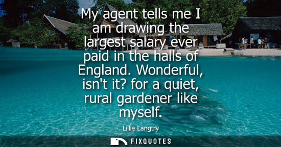 Small: My agent tells me I am drawing the largest salary ever paid in the halls of England. Wonderful, isnt it