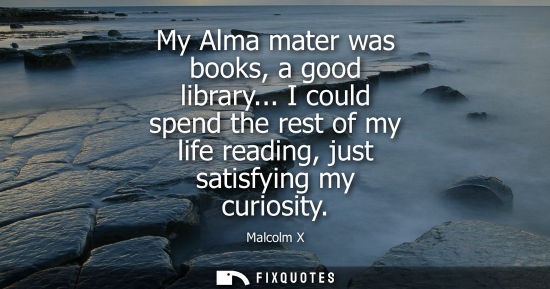 Small: My Alma mater was books, a good library... I could spend the rest of my life reading, just satisfying m
