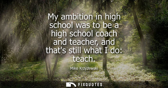 Small: My ambition in high school was to be a high school coach and teacher, and thats still what I do: teach
