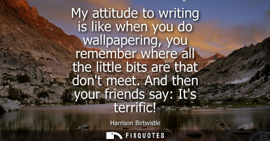 Small: My attitude to writing is like when you do wallpapering, you remember where all the little bits are tha
