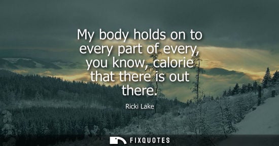 Small: My body holds on to every part of every, you know, calorie that there is out there