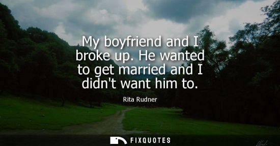 Small: My boyfriend and I broke up. He wanted to get married and I didnt want him to