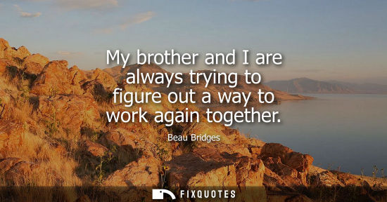 Small: My brother and I are always trying to figure out a way to work again together