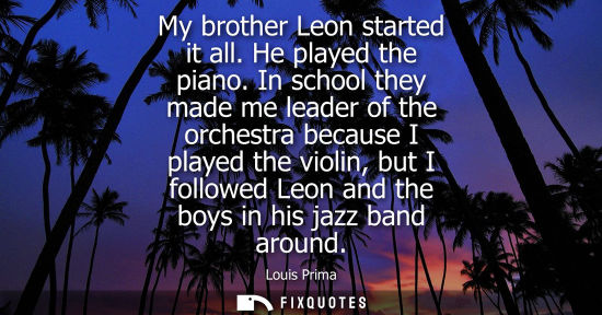 Small: My brother Leon started it all. He played the piano. In school they made me leader of the orchestra bec