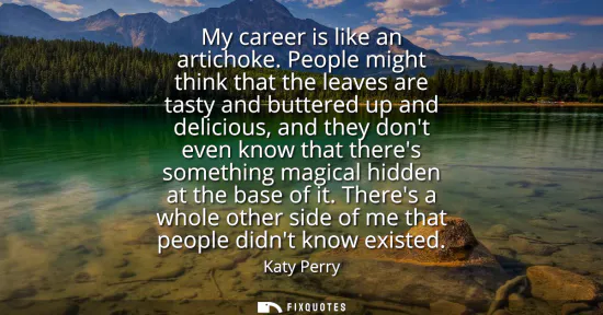 Small: My career is like an artichoke. People might think that the leaves are tasty and buttered up and delicious, an