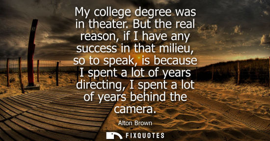 Small: My college degree was in theater. But the real reason, if I have any success in that milieu, so to spea
