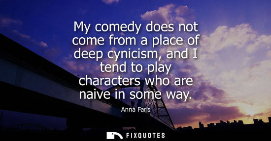 Small: My comedy does not come from a place of deep cynicism, and I tend to play characters who are naive in s