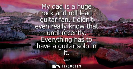 Small: My dad is a huge rock and roll lead guitar fan. I didnt even really know that until recently. Everything has t