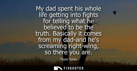 Small: My dad spent his whole life getting into fights for telling what he believed to be the truth. Basically
