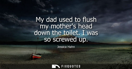 Small: My dad used to flush my mothers head down the toilet. I was so screwed up