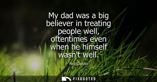Small: My dad was a big believer in treating people well, oftentimes even when he himself wasnt well
