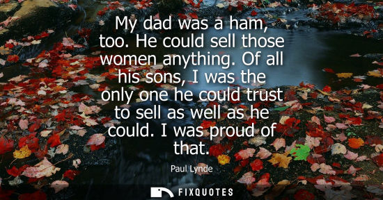 Small: My dad was a ham, too. He could sell those women anything. Of all his sons, I was the only one he could
