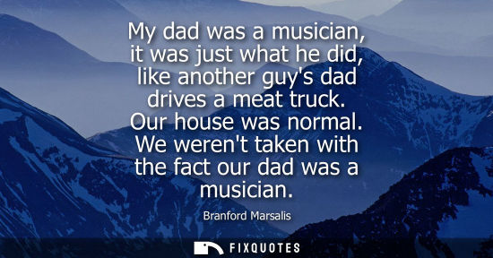 Small: My dad was a musician, it was just what he did, like another guys dad drives a meat truck. Our house wa