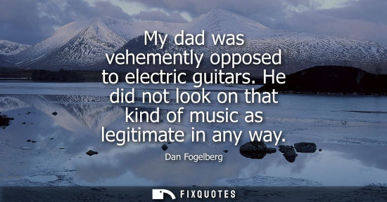 Small: My dad was vehemently opposed to electric guitars. He did not look on that kind of music as legitimate 
