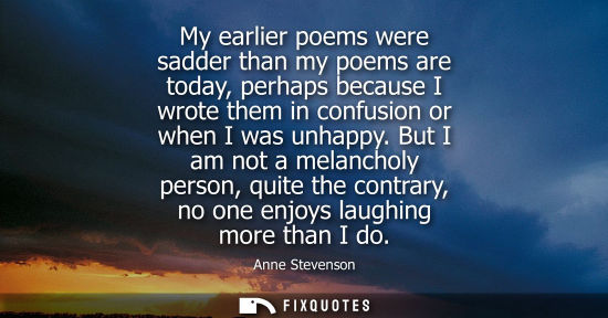Small: My earlier poems were sadder than my poems are today, perhaps because I wrote them in confusion or when