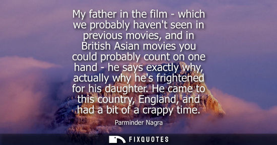 Small: My father in the film - which we probably havent seen in previous movies, and in British Asian movies you coul