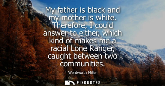 Small: My father is black and my mother is white. Therefore, I could answer to either, which kind of makes me 